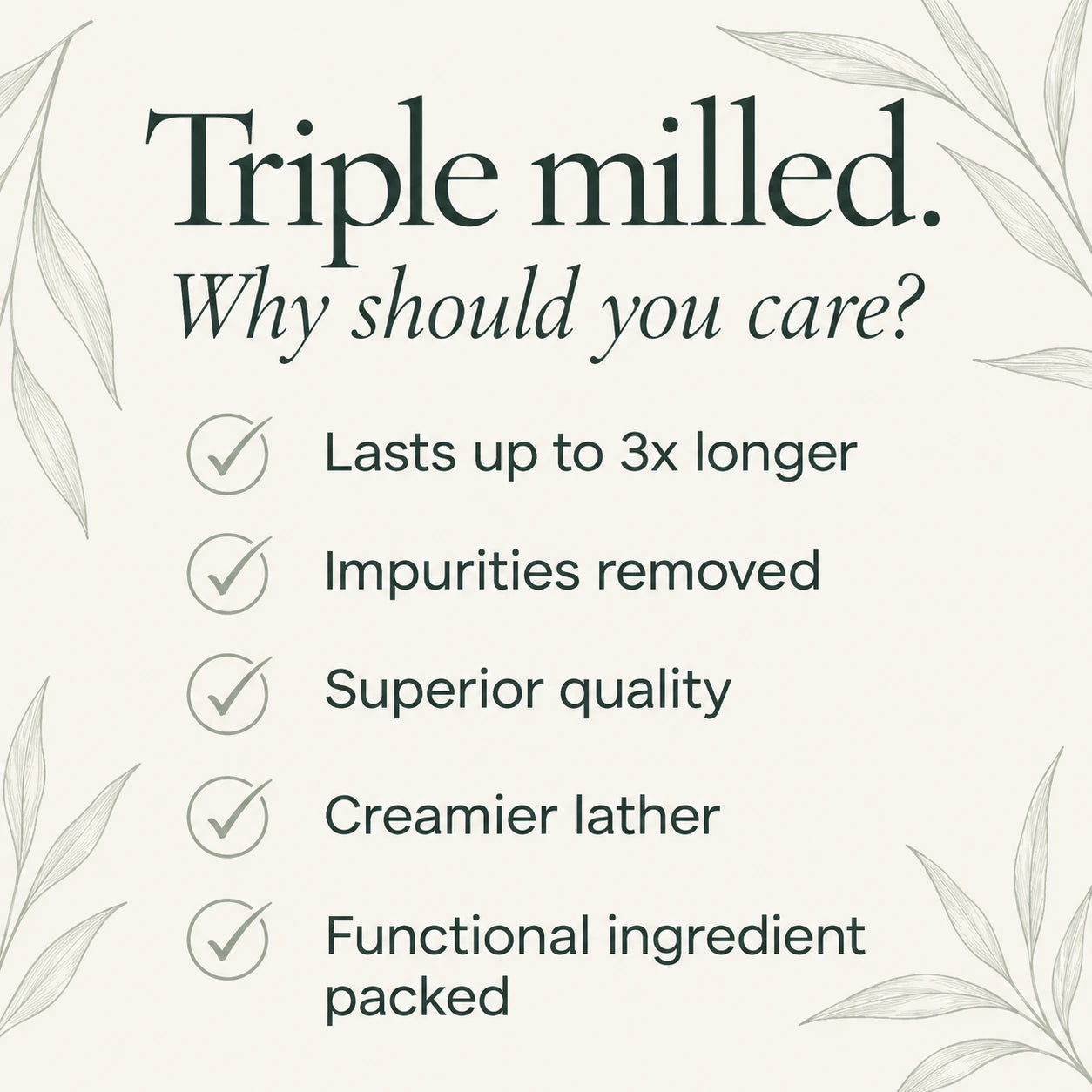 Triple milled. Why should you care? Lasts up to 3x longer; impurities removed; superior quality; creamier lather; functional ingredient packed.